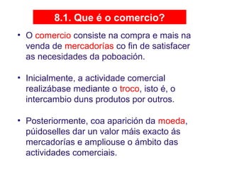 8.1. Que é o comercio?
• O comercio consiste na compra e mais na
venda de mercadorías co fin de satisfacer
as necesidades da poboación.
• Inicialmente, a actividade comercial
realizábase mediante o troco, isto é, o
intercambio duns produtos por outros.
• Posteriormente, coa aparición da moeda,
púidoselles dar un valor máis exacto ás
mercadorías e ampliouse o ámbito das
actividades comerciais.
 
