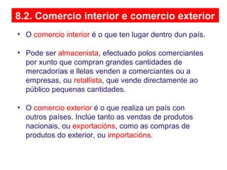 8.2. Comercio interior e comercio exterior
• O comercio interior é o que ten lugar dentro dun país.
• Pode ser almacenista, efectuado polos comerciantes
por xunto que compran grandes cantidades de
mercadorías e llelas venden a comerciantes ou a
empresas, ou retallista, que vende directamente ao
público pequenas cantidades.
• O comercio exterior é o que realiza un país con
outros países. Inclúe tanto as vendas de produtos
nacionais, ou exportacións, como as compras de
produtos do exterior, ou importacións.
 