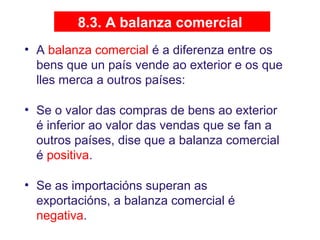 8.3. A balanza comercial
• A balanza comercial é a diferenza entre os
bens que un país vende ao exterior e os que
lles merca a outros países:
• Se o valor das compras de bens ao exterior
é inferior ao valor das vendas que se fan a
outros países, dise que a balanza comercial
é positiva.
• Se as importacións superan as
exportacións, a balanza comercial é
negativa.
 