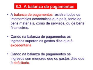 8.3. A balanza de pagamentos
• A balanza de pagamentos rexistra todos os
intercambios económicos dun país, tanto de
bens materiais, como de servizos, ou de bens
financeiros.
• Cando na balanza de pagamentos os
ingresos superan os gastos dise que é
excedentaria.
• Cando na balanza de pagamentos os
ingresos son menores que os gastos dise que
é deficitaria.
 