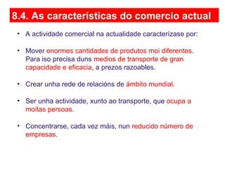 8.4. As características do comercio actual
• A actividade comercial na actualidade caracterízase por:
• Mover enormes cantidades de produtos moi diferentes.
Para iso precisa duns medios de transporte de gran
capacidade e eficacia, a prezos razoables.
• Crear unha rede de relacións de ámbito mundial.
• Ser unha actividade, xunto ao transporte, que ocupa a
moitas persoas.
• Concentrarse, cada vez máis, nun reducido número de
empresas.
 