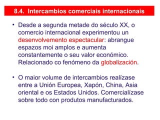 8.4. Intercambios comerciais internacionais
• Desde a segunda metade do século XX, o
comercio internacional experimentou un
desenvolvemento espectacular: abrangue
espazos moi amplos e aumenta
constantemente o seu valor económico.
Relacionado co fenómeno da globalización.
• O maior volume de intercambios realízase
entre a Unión Europea, Xapón, China, Asia
oriental e os Estados Unidos. Comercialízase
sobre todo con produtos manufacturados.
 