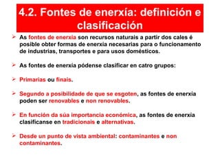  As fontes de enerxía son recursos naturais a partir dos cales é
posible obter formas de enerxía necesarias para o funcionamento
de industrias, transportes e para usos domésticos.
 As fontes de enerxía pódense clasificar en catro grupos:
 Primarias ou finais.
 Segundo a posibilidade de que se esgoten, as fontes de enerxía
poden ser renovables e non renovables.
 En función da súa importancia económica, as fontes de enerxía
clasifícanse en tradicionais e alternativas.
 Desde un punto de vista ambiental: contaminantes e non
contaminantes.
4.2. Fontes de enerxía: definición e
clasificación
 