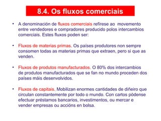8.4. Os fluxos comerciais
• A denominación de fluxos comerciais refírese ao movemento
entre vendedores e compradores producido polos intercambios
comerciais. Estes fluxos poden ser:
• Fluxos de materias primas. Os países produtores non sempre
consomen todas as materias primas que extraen, pero si que as
venden.
• Fluxos de produtos manufacturados. O 80% dos intercambios
de produtos manufacturados que se fan no mundo proceden dos
países máis desenvolvidos.
• Fluxos de capitais. Mobilizan enormes cantidades de diñeiro que
circulan constantemente por todo o mundo. Con cartos pódense
efectuar préstamos bancarios, investimentos, ou mercar e
vender empresas ou accións en bolsa.
 
