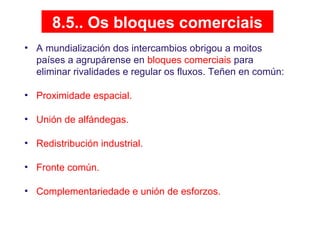 8.5.. Os bloques comerciais
• A mundialización dos intercambios obrigou a moitos
países a agrupárense en bloques comerciais para
eliminar rivalidades e regular os fluxos. Teñen en común:
• Proximidade espacial.
• Unión de alfándegas.
• Redistribución industrial.
• Fronte común.
• Complementariedade e unión de esforzos.
 
