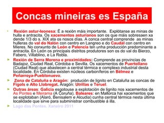 Concas mineiras es España
►
Rexión astur-leonesa: É a rexión máis importante. Explótanse as minas de
hulla e antracita. Os xacementos asturianos son os que máis sobresaen xa
dende 1/3 do s. XIX ata os nosos días. A conca central comprende as minas
hulleras do val do Nalón con centro en Langreo e do Caudal con centro en
Mieres. No conxunto de León e Palencia ten unha producción predominante a
antracita. En León os principais distritos produtores son os do val do Bierzo,
Fabero, Villablino, e La Robla.
► Rexión de Serra Morena e proximidades: Comprende as provincias de
Badajoz, Ciudad Real, Córdoba e Sevilla. Os xacementos de Puertollano
(Ciudad Real) que abastecen a central térmica e complexo industrial desta
localidade. En Córdoba existen núcleos carboníferos en Bélmez e
Peñarroya-Pueblonuevo.
► Zona de Cataluña e Aragón: produción de lignito en Cataluña as concas de
Figols e Alto Llobregat. Aragón: Utrillas e Teruel.
► Outras áreas: Galicia esgotouse a explotación de lignito nos xacementos de
As Pontes e Meirama (A Coruña). Baleares: en Mallorca hai xacementos que
se explotaban (Alaró, Benisalem e Alcudia) cunha central térmica nesta última
localidade que sirve para subministrar combustible á illa.
► Lago das Pontes. Xaneiro 2011
 