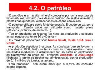4.2. O petróleo

O petróleo é un aceite mineral composto por unha mestura de
hidrocarburos formado pola descomposición de restos animais e
plantas que quedaron almacenados en capas xeolóxicas.

O petróleo utilízase como fonte de enerxía. E doado de extraer e
transportar. Tamén pode ser utilizado como materia prima
(plásticos, pinturas, deterxentes...).

Ten un problema de reserva (ao ritmo de produción e consumo
actual esgotarase entre 30 e 40 anos).

Os máximos produtores son: Arabia Saudí, Rusia, USA, Irán e
China.

A produción española é escasa. As sondaxes que se levaron a
cabo dende 1958, tanto en terra como en zonas mariñas, deron
resultados mediocres, e actualmente tan só están en explotación
as plataformas da costa de Tarragona Amposta e Ayoluengo
(Burgos) (a punto de pechar ou semipechada), cunha producción
de 0,13 millóns de toneladas ao ano.

Esta produción non cubre máis que o 0,19% do consumo
interno español.
 