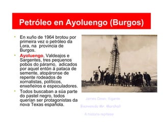 Petróleo en Ayoluengo (Burgos)

En xuño de 1964 brotou por
primeira vez o petróleo da
Lora, na provincia de
Burgos.

Ayoluengo, Valdeajos e
Sargentes, tres pequenos
pobos do páramo, adicados
por aquel entón á pataca de
semente, atopáronse de
repente rodeados de
xornalistas, políticos,
enxeñeiros e especuladores.

Todos buscaban a súa parte
do pastel negro, todos
querían ser protagonistas da
nova Texas española. Bienvenido Mr. Marshall
James Dean. Xigante
A historia repítese
 
