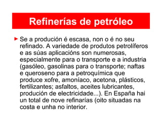 Refinerías de petróleo
► Se a produción é escasa, non o é no seu
refinado. A variedade de produtos petrolíferos
e as súas aplicacións son numerosas,
especialmente para o transporte e a industria
(gasóleo, gasolinas para o transporte; naftas
e queroseno para a petroquímica que
produce xofre, amoníaco, acetona, plásticos,
fertilizantes; asfaltos, aceites lubricantes,
produción de electricidade...). En España hai
un total de nove refinarías (oito situadas na
costa e unha no interior.
 
