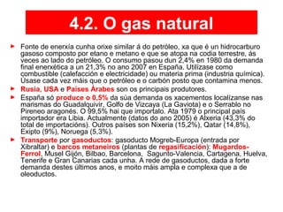 4.2. O gas natural
► Fonte de enerxía cunha orixe similar á do petróleo, xa que é un hidrocarburo
gasoso composto por etano e metano e que se atopa na codia terrestre, ás
veces ao lado do petróleo. O consumo pasou dun 2,4% en 1980 da demanda
final enerxética a un 21,3% no ano 2007 en España. Utilízase como
combustible (calefacción e electricidade) ou materia prima (industria química).
Úsase cada vez máis que o petróleo e o carbón posto que contamina menos.
► Rusia, USA e Países Árabes son os principais produtores.
► España só produce o 0,5% da súa demanda os xacementos localízanse nas
marismas do Guadalquivir, Golfo de Vizcaya (La Gaviota) e o Serrablo no
Pireneo aragonés. O 99,5% hai que importalo. Ata 1979 o principal país
importador era Libia. Actualmente (datos do ano 2005) é Alxeria (43,3% do
total de importacións). Outros países son Nixeria (15,2%), Qatar (14,8%),
Exipto (9%), Noruega (5,3%).
► Transporte por gasoductos: gasoducto Mogreb-Europa (entrada por
Xibraltar) e barcos metaneiros (plantas de regasificación): Mugardos-
Ferrol, Musel Gijón, Bilbao, Barcelona, Sagunto-Valencia, Cartagena, Huelva,
Tenerife e Gran Canarias cada unha. A rede de gasoductos, dada a forte
demanda destes últimos anos, e moito máis ampla e complexa que a de
oleoductos.
 