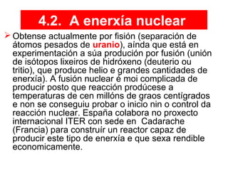 4.2. A enerxía nuclear
 Obtense actualmente por fisión (separación de
átomos pesados de uranio), aínda que está en
experimentación a súa produción por fusión (unión
de isótopos lixeiros de hidróxeno (deuterio ou
tritio), que produce helio e grandes cantidades de
enerxía). A fusión nuclear é moi complicada de
producir posto que reacción prodúcese a
temperaturas de cen millóns de graos centígrados
e non se conseguiu probar o inicio nin o control da
reacción nuclear. España colabora no proxecto
internacional ITER con sede en Cadarache
(Francia) para construír un reactor capaz de
producir este tipo de enerxía e que sexa rendible
economicamente.
 