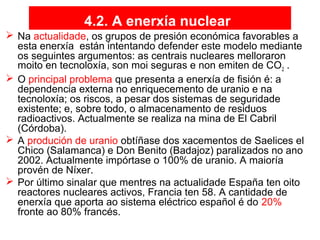 4.2. A enerxía nuclear
 Na actualidade, os grupos de presión económica favorables a
esta enerxía están intentando defender este modelo mediante
os seguintes argumentos: as centrais nucleares melloraron
moito en tecnoloxía, son moi seguras e non emiten de CO2 .
 O principal problema que presenta a enerxía de fisión é: a
dependencia externa no enriquecemento de uranio e na
tecnoloxía; os riscos, a pesar dos sistemas de seguridade
existente; e, sobre todo, o almacenamento de residuos
radioactivos. Actualmente se realiza na mina de El Cabril
(Córdoba).
 A produción de uranio obtíñase dos xacementos de Saelices el
Chico (Salamanca) e Don Benito (Badajoz) paralizados no ano
2002. Actualmente impórtase o 100% de uranio. A maioría
provén de Níxer.
 Por último sinalar que mentres na actualidade España ten oito
reactores nucleares activos, Francia ten 58. A cantidade de
enerxía que aporta ao sistema eléctrico español é do 20%
fronte ao 80% francés.
 