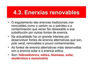 4.3. Enerxías renovables
• O esgotamento das enerxías tradicionais non
renovables como o carbón ou o petróleo e a
contaminación que xeran fan desexable a súa
substitución por outras fontes de enerxía.
• Na actualidade hai un grande interese por
desenvolver fontes de enerxía alternativas que son,
polo xeral, renovables e pouco contaminantes.
• As fontes de enerxía alternativas máis desenvoltas
son a enerxía solar e a enerxía eólica.
• Son: hidroeléctrica, eólica, biomasa, solar,
xeotérmica e maremotriz
 