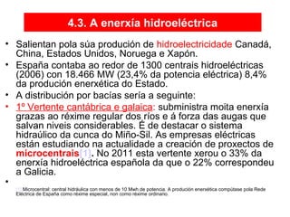4.3. A enerxía hidroeléctrica
• Salientan pola súa produción de hidroelectricidade Canadá,
China, Estados Unidos, Noruega e Xapón.
• España contaba ao redor de 1300 centrais hidroeléctricas
(2006) con 18.466 MW (23,4% da potencia eléctrica) 8,4%
da produción enerxética do Estado.
• A distribución por bacías sería a seguinte:
• 1º Vertente cantábrica e galaica: subministra moita enerxía
grazas ao réxime regular dos ríos e á forza das augas que
salvan niveis considerables. É de destacar o sistema
hidraúlico da cunca do Miño-Sil. As empresas eléctricas
están estudiando na actualidade a creación de proxectos de
microcentrais[1]. No 2011 esta vertente xerou o 33% da
enerxía hidroeléctrica española da que o 22% correspondeu
a Galicia.
•
[1] Microcentral: central hidráulica con menos de 10 Mwh de potencia. A produción enerxética compútase pola Rede
Eléctrica de España como réxime especial, non como réxime ordinario.
 
