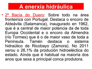 A enerxía hidráulica
• 2º Bacía do Duero: Sobre todo na área
fronteiriza con Portugal. Destaca o encoro de
Aldeávila (Salamanca), inaugurado en 1962,
que é a central de maior potencia da de toda
Europa Occidental e o encoro da Almendra
(río Tormes) que é o de maior vaso de toda a
Península. Tamén destaca o sistema
hidraúlico de Ricobayo (Zamora). No 2011
xerou o 26,1% da produción hidroeléctica do
estado. Aínda que é habitual na maioría dos
anos que sexa a principal conca produtora.
 