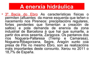 A enerxía hidráulica
• 3º Bacía do Ebro As características físicas o
permiten (afluentes da marxe esquerda que teñen o
nacemento nos Pireneos: precipitacións regulares,
fortes pendentes que fomentan a creación de
saltos) e pola demanda de enerxía da zona
industrial de Barcelona á que hai que sumarlle, a
partir dos anos sesenta, Zaragoza. Os pantanos dos
ríos Noguera-Pallaresa (Tremp e Camarasa),
Noguera-Ribagorzana, Segre, Aragón xunto coa
presa de Flix no mesmo Ebro, son as realizacións
máis importantes deste conxunto. Xerou no 2011 o
18,7% de España.
 
