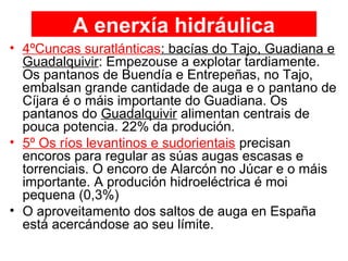 A enerxía hidráulica
• 4ºCuncas suratlánticas: bacías do Tajo, Guadiana e
Guadalquivir: Empezouse a explotar tardiamente.
Os pantanos de Buendía e Entrepeñas, no Tajo,
embalsan grande cantidade de auga e o pantano de
Cíjara é o máis importante do Guadiana. Os
pantanos do Guadalquivir alimentan centrais de
pouca potencia. 22% da produción.
• 5º Os ríos levantinos e sudorientais precisan
encoros para regular as súas augas escasas e
torrenciais. O encoro de Alarcón no Júcar e o máis
importante. A produción hidroeléctrica é moi
pequena (0,3%)
• O aproveitamento dos saltos de auga en España
está acercándose ao seu límite.
 