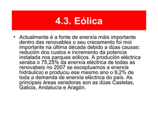 4.3. Eólica
• Actualmente é a fonte de enerxía máis importante
dentro das renovables o seu crecemento foi moi
importante na última década debido a dúas causas:
redución dos custos e incremento da potencia
instalada nos parques eólicos. A produción eléctrica
xeraba o 75,25% da enerxía eléctrica de todas as
renovabeis no 2007 se exceptuamos a enerxía
hidráulica) e produciu ese mesmo ano o 9,2% de
toda a demanda de enerxía eléctrica do país. As
principais áreas xeradoras son as dúas Castelas,
Galicia, Andalucía e Aragón.
 