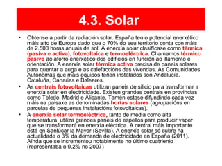 4.3. Solar
• Obtense a partir da radiación solar. España ten o potencial enerxético
máis alto de Europa dado que o 70% do seu territorio conta con máis
de 2.500 horas anuais de sol. A enerxía solar clasifícase como térmica
(pasiva e activa), fotovoltaica e termoeléctrica. Chamamos térmico
pasivo ao aforro enerxético dos edificios en función ao illamento e
orientación. A enerxía solar térmica activa precisa de paneis solares
para quentar a auga e as calefaccións das vivendas. As Comunidades
Autónomas que máis equipos teñen instalados son Andalucía,
Cataluña, Canarias e Baleares.
• As centrais fotovoltaicas utilizan paneis de silicio para transformar a
enerxía solar en electricidade. Existen grandes centrais en provincias
como Toledo, Madrid e Alicante. Tamén estase difundindo cada vez
máis na paisaxe as denominadas hortas solares (agrupacións en
parcelas de pequenas instalacións fotovoltaicas).
• A enerxía solar termoeléctrica, tanto de media como alta
temperatura, utiliza grandes paneis de espellos para producir vapor
que se transformará en enerxía eléctrica. A central máis importante
está en Sanlúcar la Mayor (Sevilla). A enerxía solar só cubre na
actualidade o 3% da demanda de electricidade en España (2011).
Aínda que se incrementou notablmente no último cuatrienio
(representaba o 0,2% no 2007)
 