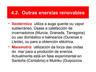 4.2. Outras enerxías renovables
• Xeotérmica: utiliza a auga quente ou vapor
subterráneo. Úsase a calefacción de
invernadoiros (Murcia, Granada, Tarragona)
ou uso doméstico e balnearios (Ourense e
Lleida), ou para a obtención eléctrica.
• Maremotriz: utilización da forza das ondas
do mar para a produción de enerxía.
Actualmente está en fase experimental en
Santoña (Cantabria) e Mutriku (Guipúzcoa).
 