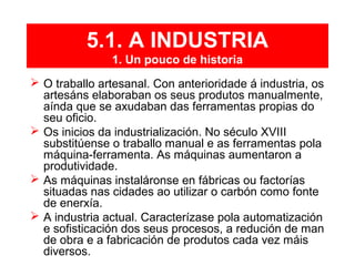 5.1. A INDUSTRIA
1. Un pouco de historia
 O traballo artesanal. Con anterioridade á industria, os
artesáns elaboraban os seus produtos manualmente,
aínda que se axudaban das ferramentas propias do
seu oficio.
 Os inicios da industrialización. No século XVIII
substitúense o traballo manual e as ferramentas pola
máquina-ferramenta. As máquinas aumentaron a
produtividade.
 As máquinas instaláronse en fábricas ou factorías
situadas nas cidades ao utilizar o carbón como fonte
de enerxía.
 A industria actual. Caracterízase pola automatización
e sofisticación dos seus procesos, a redución de man
de obra e a fabricación de produtos cada vez máis
diversos.
 