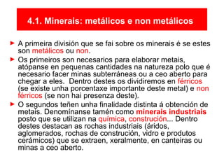 4.1. Minerais: metálicos e non metálicos
► A primeira división que se fai sobre os minerais é se estes
son metálicos ou non.
► Os primeiros son necesarios para elaborar metais,
atópanse en pequenas cantidades na natureza polo que é
necesario facer minas subterráneas ou a ceo aberto para
chegar a eles. Dentro destes os dividiremos en férricos
(se existe unha porcentaxe importante deste metal) e non
férricos (se non hai presenza deste).
► O segundos teñen unha finalidade distinta á obtención de
metais. Denomínanse tamén como minerais industriais
posto que se utilizan na química, construción... Dentro
destes destacan as rochas industriais (áridos,
aglomerados, rochas de construción, vidro e produtos
cerámicos) que se extraen, xeralmente, en canteiras ou
minas a ceo aberto.
 