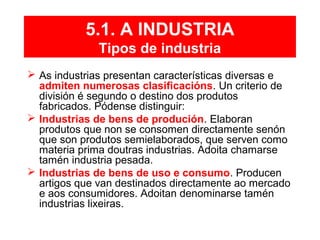 5.1. A INDUSTRIA
Tipos de industria
 As industrias presentan características diversas e
admiten numerosas clasificacións. Un criterio de
división é segundo o destino dos produtos
fabricados. Pódense distinguir:
 Industrias de bens de produción. Elaboran
produtos que non se consomen directamente senón
que son produtos semielaborados, que serven como
materia prima doutras industrias. Adoita chamarse
tamén industria pesada.
 Industrias de bens de uso e consumo. Producen
artigos que van destinados directamente ao mercado
e aos consumidores. Adoitan denominarse tamén
industrias lixeiras.
 