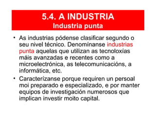 5.4. A INDUSTRIA
Industria punta
• As industrias pódense clasificar segundo o
seu nivel técnico. Denomínanse industrias
punta aquelas que utilizan as tecnoloxías
máis avanzadas e recentes como a
microelectrónica, as telecomunicacións, a
informática, etc.
• Caracterízanse porque requiren un persoal
moi preparado e especializado, e por manter
equipos de investigación numerosos que
implican investir moito capital.
 