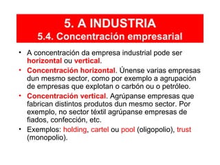 • A concentración da empresa industrial pode ser
horizontal ou vertical.
• Concentración horizontal. Únense varias empresas
dun mesmo sector, como por exemplo a agrupación
de empresas que explotan o carbón ou o petróleo.
• Concentración vertical. Agrúpanse empresas que
fabrican distintos produtos dun mesmo sector. Por
exemplo, no sector téxtil agrúpanse empresas de
fiados, confección, etc.
• Exemplos: holding, cartel ou pool (oligopolio), trust
(monopolio).
5. A INDUSTRIA
5.4. Concentración empresarial
 