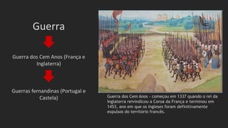 Guerra
Guerra dos Cem Anos (França e
Inglaterra)
Guerras fernandinas (Portugal e
Castela) Guerra dos Cem Anos - começou em 1337 quando o rei da
Inglaterra reivindicou a Coroa da França e terminou em
1453, ano em que os ingleses foram definitivamente
expulsos do território francês.
 