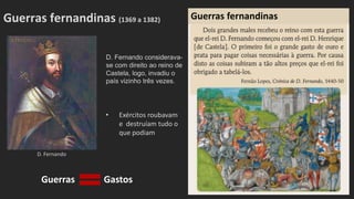D. Fernando
Guerras fernandinas (1369 a 1382)
D. Fernando considerava-
se com direito ao reino de
Castela, logo, invadiu o
país vizinho três vezes.
• Exércitos roubavam
e destruíam tudo o
que podiam
Guerras fernandinas
Guerras Gastos
 