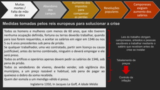 Medidas tomadas pelos reis europeus para solucionar a crise
Todos os homens e mulheres com menos de 60 anos, que não tiverem
nenhuma ocupação definida, fortuna ou terras deverão trabalhar, quando
para isso forem requeridos, e aceitar os salários em vigor em 1346 ou nos
5 ou 6 anos precedentes sob pena de prisão.
Se qualquer trabalhador, uma vez contratado, partir sem licença ou causa
justificável, antes do termo combinado, ninguém o deverá empregar e ele
será preso.
Todos os artífices e operários apenas devem pedir os salários de 1346, sob
pena de prisão.
Todos os vendedores de víveres, deverão vender, sob vigilância dos
municípios, a um preço razoável e habitual, sob pena de pagar ao
queixoso o dobro da soma recebida.
Quem der esmola a um mendigo válido é preso.
Inglaterra 1350, In Jacques Le Goff, A Idade Média
Leis do trabalho obrigam
camponeses, artesãos e pessoas
saudáveis a trabalhar mediante o
salário que recebiam antes da
crise se instalar
Tabelamento de
preços
Controlo da
inflação
Abandono
dos
campos
Aumento dos
impostos
para
compensar
as perdas
Revoluções
populares
Camponeses
exigiam
aumento dos
salários
Muitas
mortes /
Falta de mão
de obra
 