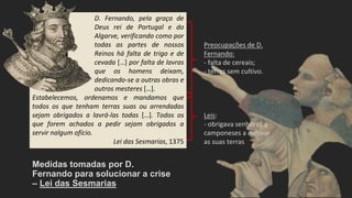 Preocupações de D.
Fernando:
- falta de cereais;
- terras sem cultivo.
Leis:
- obrigava senhores a
camponeses a cultivar
as suas terras
Medidas tomadas por D.
Fernando para solucionar a crise
– Lei das Sesmarias
D. Fernando, pela graça de
Deus rei de Portugal e do
Algarve, verificando como por
todas as partes de nossos
Reinos há falta de trigo e de
cevada […] por falta de lavras
que os homens deixam,
dedicando-se a outras obras e
outros mesteres […].
Estabelecemos, ordenamos e mandamos que
todos os que tenham terras suas ou arrendadas
sejam obrigados a lavrá-las todas […]. Todos os
que forem achados a pedir sejam obrigados a
servir nalgum ofício.
Lei das Sesmarias, 1375
 