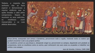 Todavia, a resposta dos
senhores não se fazia
esperar e demonstrava a
mesma violência que as
ações levadas a cabo pelos
camponeses. Depois de
reunirem os seus exércitos,
os revoltosos eram
massacrados e as suas
aldeias destruídas.
Dessa forma, avançando com armas e bandeiras, percorreram toda a região, matando todos os nobres que
podiam encontrar e até o seu próprio senhor.
Os cavaleiros uniram as suas forças e, desejando vingar-se, percorreram os campos, degolando sem piedade os
camponeses, tanto os revoltosos como os outros, quer estivessem nas suas casas ou ocupados a trabalhar nas
vinhas e nos campos.
Jean de Venette, Crónica, 1340-1368
 