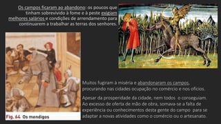 Os campos ficaram ao abandono: os poucos que
tinham sobrevivido à fome e à peste exigiam
melhores salários e condições de arrendamento para
continuarem a trabalhar as terras dos senhores.
Muitos fugiram à miséria e abandonaram os campos,
procurando nas cidades ocupação no comércio e nos ofícios.
Apesar da prosperidade da cidade, nem todos o conseguiam.
Ao excesso de oferta de mão de obra, somava-se a falta de
experiência ou conhecimentos desta gente do campo para se
adaptar a novas atividades como o comércio ou o artesanato.
 