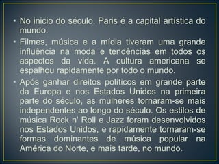 • No inicio do século, Paris é a capital artística do
  mundo.
• Filmes, música e a mídia tiveram uma grande
  influência na moda e tendências em todos os
  aspectos da vida. A cultura americana se
  espalhou rapidamente por todo o mundo.
• Após ganhar direitos políticos em grande parte
  da Europa e nos Estados Unidos na primeira
  parte do século, as mulheres tornaram-se mais
  independentes ao longo do século. Os estilos de
  música Rock n' Roll e Jazz foram desenvolvidos
  nos Estados Unidos, e rapidamente tornaram-se
  formas dominantes de música popular na
  América do Norte, e mais tarde, no mundo.
 