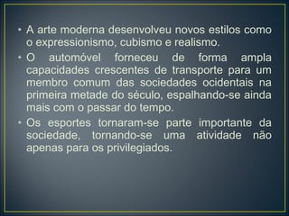 • A arte moderna desenvolveu novos estilos como
  o expressionismo, cubismo e realismo.
• O automóvel forneceu de forma ampla
  capacidades crescentes de transporte para um
  membro comum das sociedades ocidentais na
  primeira metade do século, espalhando-se ainda
  mais com o passar do tempo.
• Os esportes tornaram-se parte importante da
  sociedade, tornando-se uma atividade não
  apenas para os privilegiados.
 
