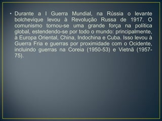 • Durante a I Guerra Mundial, na Rússia o levante
  bolchevique levou à Revolução Russa de 1917. O
  comunismo tornou-se uma grande força na política
  global, estendendo-se por todo o mundo: principalmente,
  à Europa Oriental, China, Indochina e Cuba. Isso levou à
  Guerra Fria e guerras por proximidade com o Ocidente,
  incluindo guerras na Coreia (1950-53) e Vietnã (1957-
  75).
 