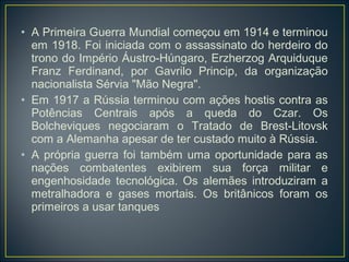 • A Primeira Guerra Mundial começou em 1914 e terminou
  em 1918. Foi iniciada com o assassinato do herdeiro do
  trono do Império Áustro-Húngaro, Erzherzog Arquiduque
  Franz Ferdinand, por Gavrilo Princip, da organização
  nacionalista Sérvia "Mão Negra".
• Em 1917 a Rússia terminou com ações hostis contra as
  Potências Centrais após a queda do Czar. Os
  Bolcheviques negociaram o Tratado de Brest-Litovsk
  com a Alemanha apesar de ter custado muito à Rússia.
• A própria guerra foi também uma oportunidade para as
  nações combatentes exibirem sua força militar e
  engenhosidade tecnológica. Os alemães introduziram a
  metralhadora e gases mortais. Os britânicos foram os
  primeiros a usar tanques
 