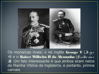 Os monarcas rivais: o rei inglês George V (Jo rg e
V) e o Kaiser W  ilhelm II da Alemanha (G uilhe rm e
I). Um fato interessante é que ambos eram netos
 I
da Rainha Vitória da Inglaterra, e portanto, primos
carnais.
 