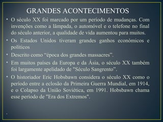 GRANDES ACONTECIMENTOS
• O século XX foi marcado por um período de mudanças. Com
  invenções como a lâmpada, o automóvel e o telefone no final
  do século anterior, a qualidade de vida aumentou para muitos.
• Os Estados Unidos tiveram grandes ganhos económicos e
  políticos
• Descrito como “época dos grandes massacres”.
• Em muitos países da Europa e da Ásia, o século XX também
  foi largamente apelidado de "Século Sangrento”.
• O historiador Eric Hobsbawn considera o século XX como o
  período entre a eclosão da Primeira Guerra Mundial, em 1914,
  e o Colapso da União Soviética, em 1991. Hobsbawn chama
  esse período de "Era dos Extremos".

.
 