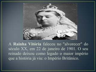 A Rainha Vitória faleceu no "alvorecer" do
século XX, em 22 de janeiro de 1901. O seu
reinado deixou como legado o maior império
que a história já viu: o Império Britânico.
 