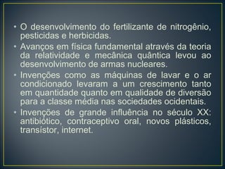 • O desenvolvimento do fertilizante de nitrogênio,
  pesticidas e herbicidas.
• Avanços em física fundamental através da teoria
  da relatividade e mecânica quântica levou ao
  desenvolvimento de armas nucleares.
• Invenções como as máquinas de lavar e o ar
  condicionado levaram a um crescimento tanto
  em quantidade quanto em qualidade de diversão
  para a classe média nas sociedades ocidentais.
• Invenções de grande influência no século XX:
  antibiótico, contraceptivo oral, novos plásticos,
  transístor, internet.
 