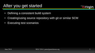 June 2014 SELF 2014 | peter@peterlarsen.org 3
Developer ScenariosDeveloper Scenarios
● Get Great Idea
● Convince Boss that it's a good idea – or get resources to do it the
Open Source way (get hardware etc)
● Install OS
● Install Application Server software (Java, JBoss, Tomcat, Apache,
PHP, Ruby, Python etc)
● Configure server to fit needs – Add DB, LB, Failover etc.
● Start coding (unless you are now so frustrated that you don't care).
 