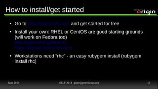 June 2014 SELF 2014 | peter@peterlarsen.org 9
From 0 to 60 in 5 secondsFrom 0 to 60 in 5 seconds
● rhc app create coolapp php-5.4 mysql-5.5
● cd coolapp
● add/edit some files
● git add . && git commit -am “First version”
● git push
● Point browser to application on web
● DONE
 