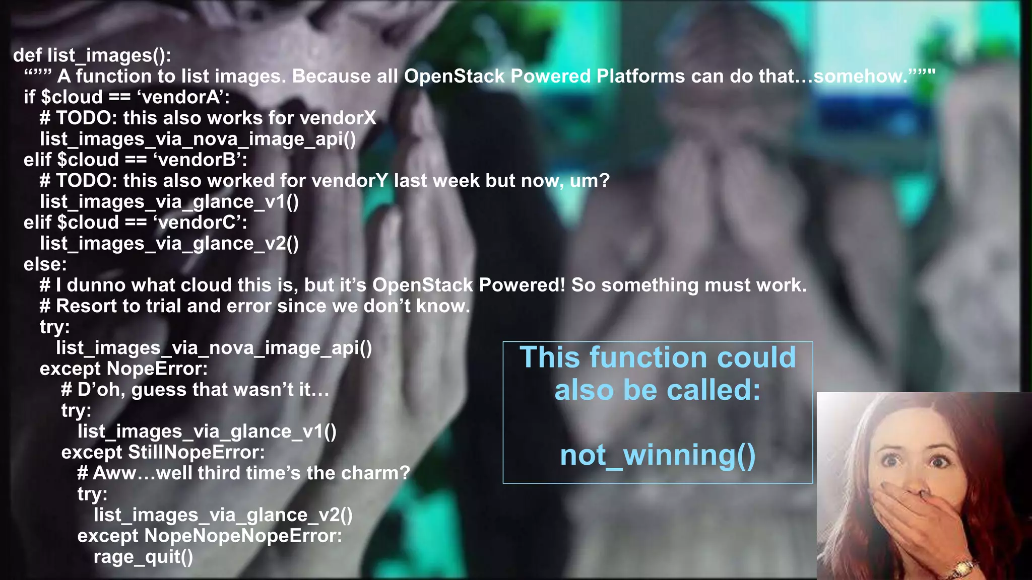 11
def list_images():
“”” A function to list images. Because all OpenStack Powered Platforms can do that…somehow.””"
if $cloud == ‘vendorA’:
# TODO: this also works for vendorX
list_images_via_nova_image_api()
elif $cloud == ‘vendorB’:
# TODO: this also worked for vendorY last week but now, um?
list_images_via_glance_v1()
elif $cloud == ‘vendorC’:
list_images_via_glance_v2()
else:
# I dunno what cloud this is, but it’s OpenStack Powered! So something must work.
# Resort to trial and error since we don’t know.
try:
list_images_via_nova_image_api()
except NopeError:
# D’oh, guess that wasn’t it…
try:
list_images_via_glance_v1()
except StillNopeError:
# Aww…well third time’s the charm?
try:
list_images_via_glance_v2()
except NopeNopeNopeError:
rage_quit()
This function could
also be called:
not_winning()
 