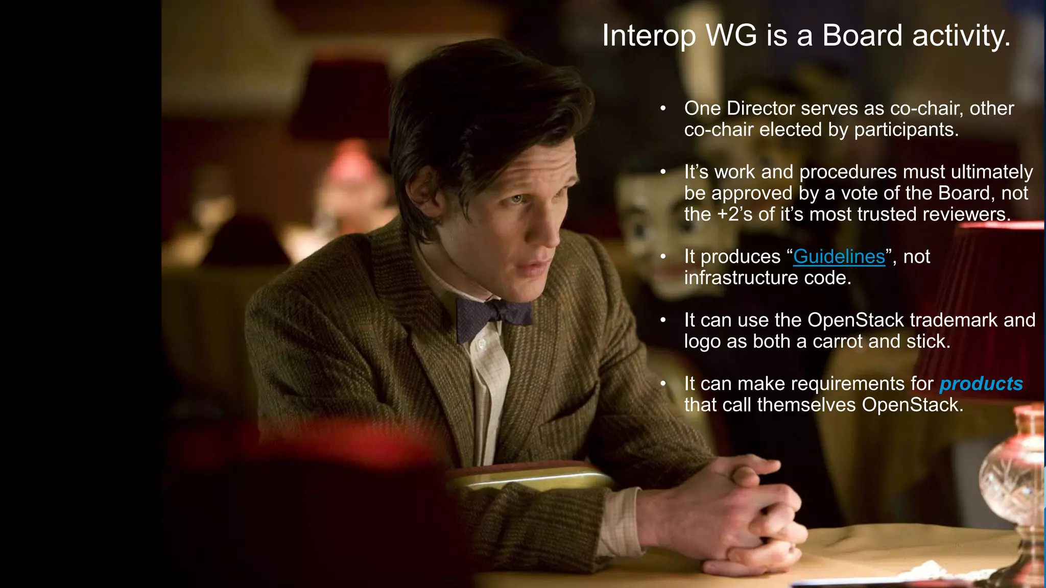 17
Interop WG is a Board activity.
• One Director serves as co-chair, other
co-chair elected by participants.
• It’s work and procedures must ultimately
be approved by a vote of the Board, not
the +2’s of it’s most trusted reviewers.
• It produces “Guidelines”, not
infrastructure code.
• It can use the OpenStack trademark and
logo as both a carrot and stick.
• It can make requirements for products
that call themselves OpenStack.
 