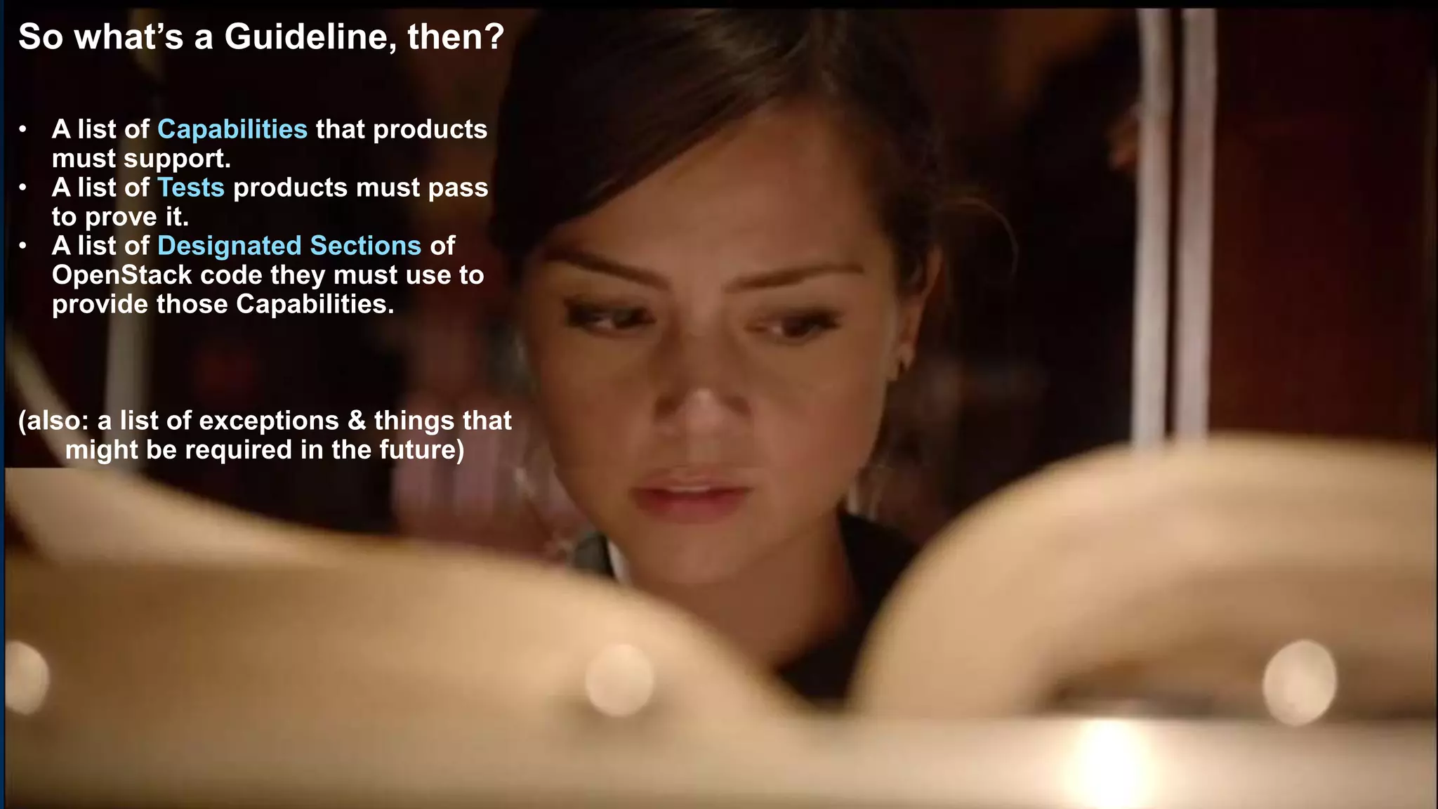 18
So what’s a Guideline, then?
• A list of Capabilities that products
must support.
• A list of Tests products must pass
to prove it.
• A list of Designated Sections of
OpenStack code they must use to
provide those Capabilities.
(also: a list of exceptions & things that
might be required in the future)
 