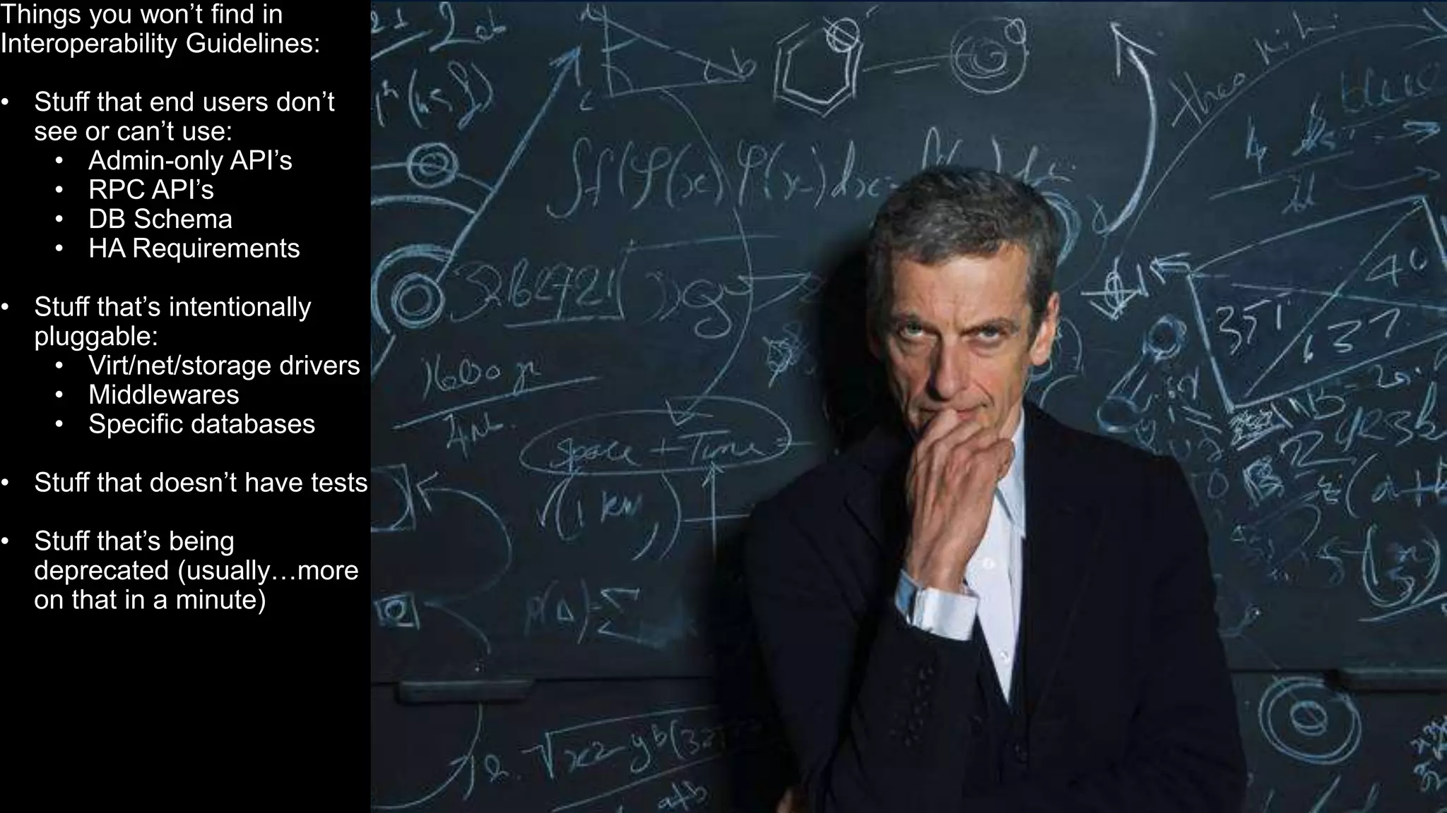 20
Things you won’t find in
Interoperability Guidelines:
• Stuff that end users don’t
see or can’t use:
• Admin-only API’s
• RPC API’s
• DB Schema
• HA Requirements
• Stuff that’s intentionally
pluggable:
• Virt/net/storage drivers
• Middlewares
• Specific databases
• Stuff that doesn’t have tests
• Stuff that’s being
deprecated (usually…more
on that in a minute)
 