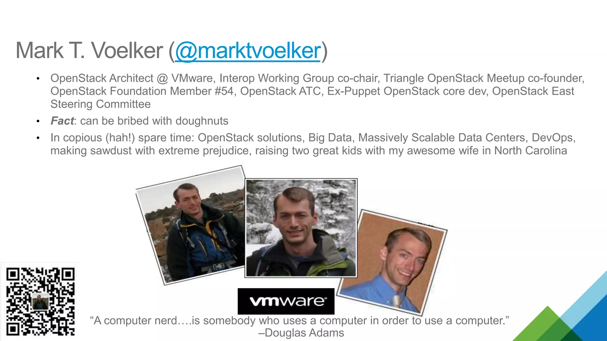 Mark T. Voelker (@marktvoelker)
• OpenStack Architect @ VMware, Interop Working Group co-chair
• Fact: can be bribed with doughnuts
• In copious (hah!) spare time: OpenStack solutions, Big Data, Massively Scalable Data Centers, DevOps,
making sawdust with extreme prejudice, raising two great kids with my awesome wife in North Carolina
“A computer nerd….is somebody who uses a computer in order to use a computer.”
–Douglas Adams
 